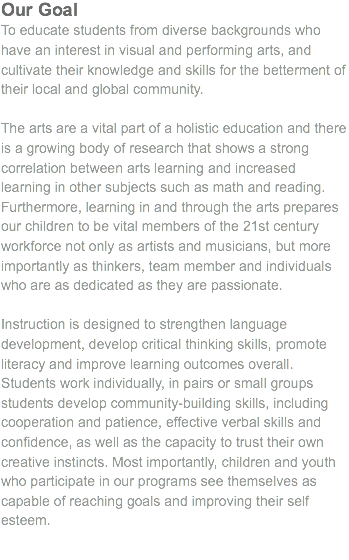 Our Goal To educate students from diverse backgrounds who have an interest in visual and performing arts, and cultivate their knowledge and skills for the betterment of their local and global community. The arts are a vital part of a holistic education and there is a growing body of research that shows a strong correlation between arts learning and increased learning in other subjects such as math and reading. Furthermore, learning in and through the arts prepares our children to be vital members of the 21st century workforce not only as artists and musicians, but more importantly as thinkers, team member and individuals who are as dedicated as they are passionate. Instruction is designed to strengthen language development, develop critical thinking skills, promote literacy and improve learning outcomes overall. Students work individually, in pairs or small groups students develop community-building skills, including cooperation and patience, effective verbal skills and confidence, as well as the capacity to trust their own creative instincts. Most importantly, children and youth who participate in our programs see themselves as capable of reaching goals and improving their self esteem.
